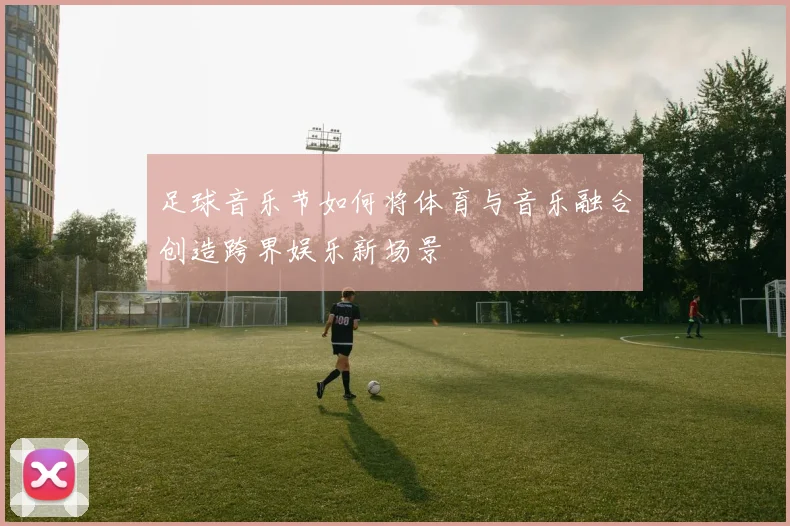 足球音乐节如何将体育与音乐融合创造跨界娱乐新场景