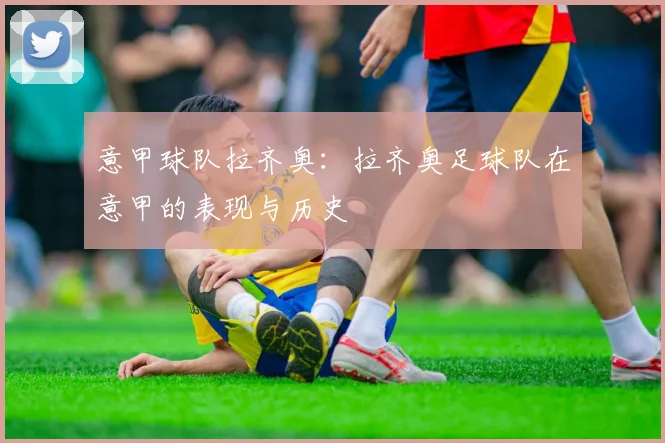 意甲球队拉齐奥：拉齐奥足球队在意甲的表现与历史