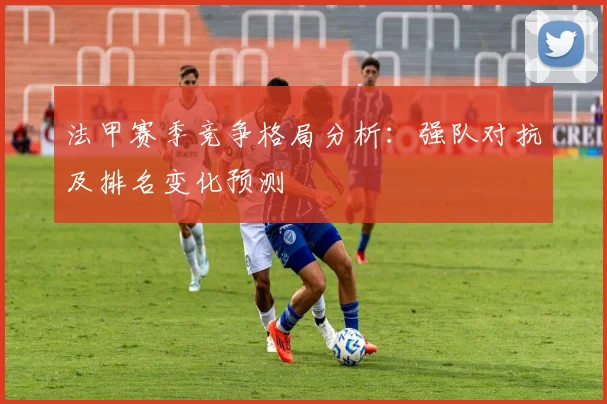 法甲赛季竞争格局分析：强队对抗及排名变化预测